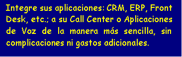 Cuadro de texto: Integre sus aplicaciones: CRM, ERP, Front Desk, etc.; a su Call Center o Aplicaciones de Voz de la manera más sencilla, sin complicaciones ni gastos adicionales.