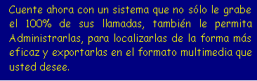Cuadro de texto: Cuente ahora con un sistema que no s�lo le grabe el 100% de sus llamadas, tambi�n le permita Administrarlas, para localizarlas de la forma m�s eficaz y exportarlas en el formato multimedia que usted desee.