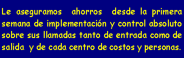 Cuadro de texto: Le aseguramos ahorros desde la primera semana de implementación y control absoluto sobre sus llamadas tanto de entrada como de salida y de cada centro de costos y personas.