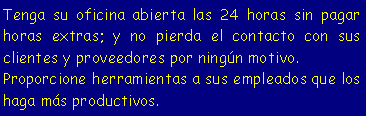 Cuadro de texto: Tenga su oficina abierta las 24 horas sin pagar horas extras; y no pierda el contacto con sus clientes y proveedores por ningún motivo.
Proporcione herramientas a sus empleados que los haga más productivos.