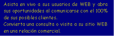 Cuadro de texto: Asista en vivo a sus usuarios de WEB y abra sus oportunidades al comunicarse con el 100% de sus posibles clientes.
Convierta una consulta o visita a su sitio WEB en una relación comercial.